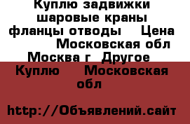 Куплю задвижки шаровые краны фланцы отводы  › Цена ­ 3 500 - Московская обл., Москва г. Другое » Куплю   . Московская обл.